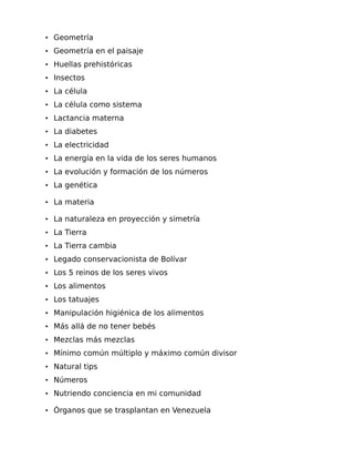 • Geometría
• Geometría en el paisaje
• Huellas prehistóricas
• Insectos
• La célula
• La célula como sistema
• Lactancia materna
• La diabetes
• La electricidad
• La energía en la vida de los seres humanos
• La evolución y formación de los números
• La genética
• La materia
• La naturaleza en proyección y simetría
• La Tierra
• La Tierra cambia
• Legado conservacionista de Bolívar
• Los 5 reinos de los seres vivos
• Los alimentos
• Los tatuajes
• Manipulación higiénica de los alimentos
• Más allá de no tener bebés
• Mezclas más mezclas
• Mínimo común múltiplo y máximo común divisor
• Natural tips
• Números
• Nutriendo conciencia en mi comunidad
• Órganos que se trasplantan en Venezuela

 