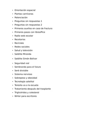 • Orientación espacial
• Plantas carnívoras
• Potenciación
• Preguntas sin respuestas 1
• Preguntas sin respuestas 2
• Primeros auxilios en caso de fractura
• Primeros pasos con libreoffice
• Radio web escolar
• Recetarios
• Recíclate
• Redes sociales
• Salud y televisión
• Satélite Miranda
• Satélite Simón Bolívar
• Seguridad vial
• Sembrando para el futuro
• Seré divisible
• Sistema nervioso
• Sobrepeso y obesidad
• Tecnología satelital
• Teresita va a la escuela
• Tratamiento después del trasplante
• Triglicéridos y colesterol
• Writer para escritores

 