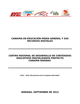 CANAIMA EN EDUCACIÓN MEDIA GENERAL Y SUS
RECURSOS DIGITALES

CENTRO REGIONAL DE DESARROLLO DE CONTENIDOS
EDUCATIVOS DIGITALIZADOS PROYECTO
CANAIMA BARINAS

“2012 – 2013: Bicentenario de la Campaña Admirable”

BARINAS, SEPTIEMBRE DE 2013

 