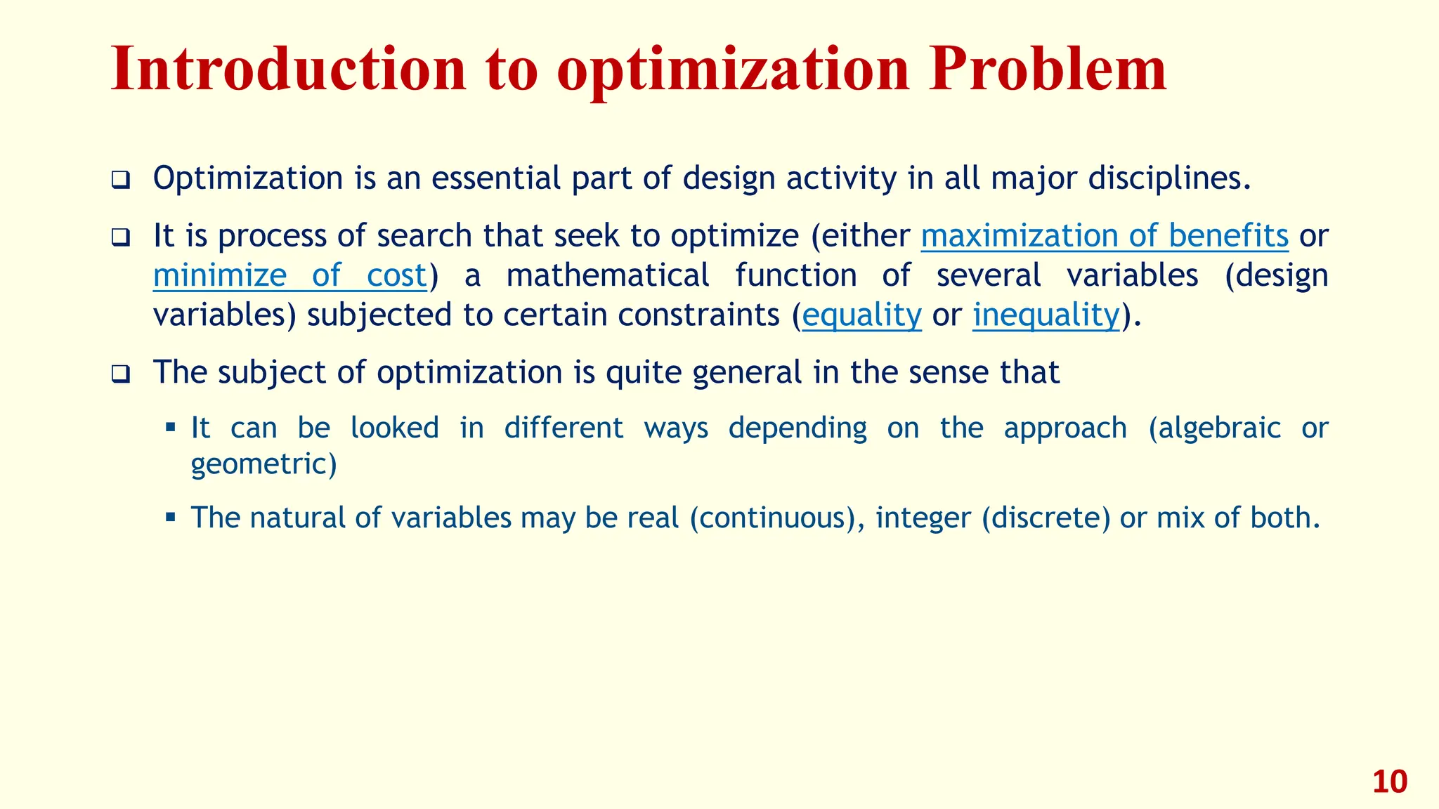 Introduction to optimization Problem
❑ Optimization is an essential part of design activity in all major disciplines.
❑ It is process of search that seek to optimize (either maximization of benefits or
minimize of cost) a mathematical function of several variables (design
variables) subjected to certain constraints (equality or inequality).
❑ The subject of optimization is quite general in the sense that
▪ It can be looked in different ways depending on the approach (algebraic or
geometric)
▪ The natural of variables may be real (continuous), integer (discrete) or mix of both.
10
 