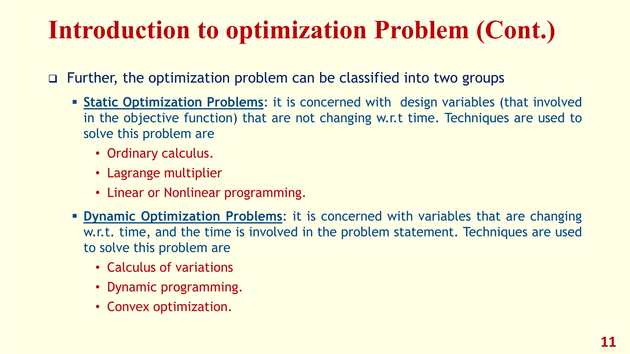 Introduction to optimization Problem (Cont.)
❑ Further, the optimization problem can be classified into two groups
▪ Static Optimization Problems: it is concerned with design variables (that involved
in the objective function) that are not changing w.r.t time. Techniques are used to
solve this problem are
• Ordinary calculus.
• Lagrange multiplier
• Linear or Nonlinear programming.
▪ Dynamic Optimization Problems: it is concerned with variables that are changing
w.r.t. time, and the time is involved in the problem statement. Techniques are used
to solve this problem are
• Calculus of variations
• Dynamic programming.
• Convex optimization.
11
 