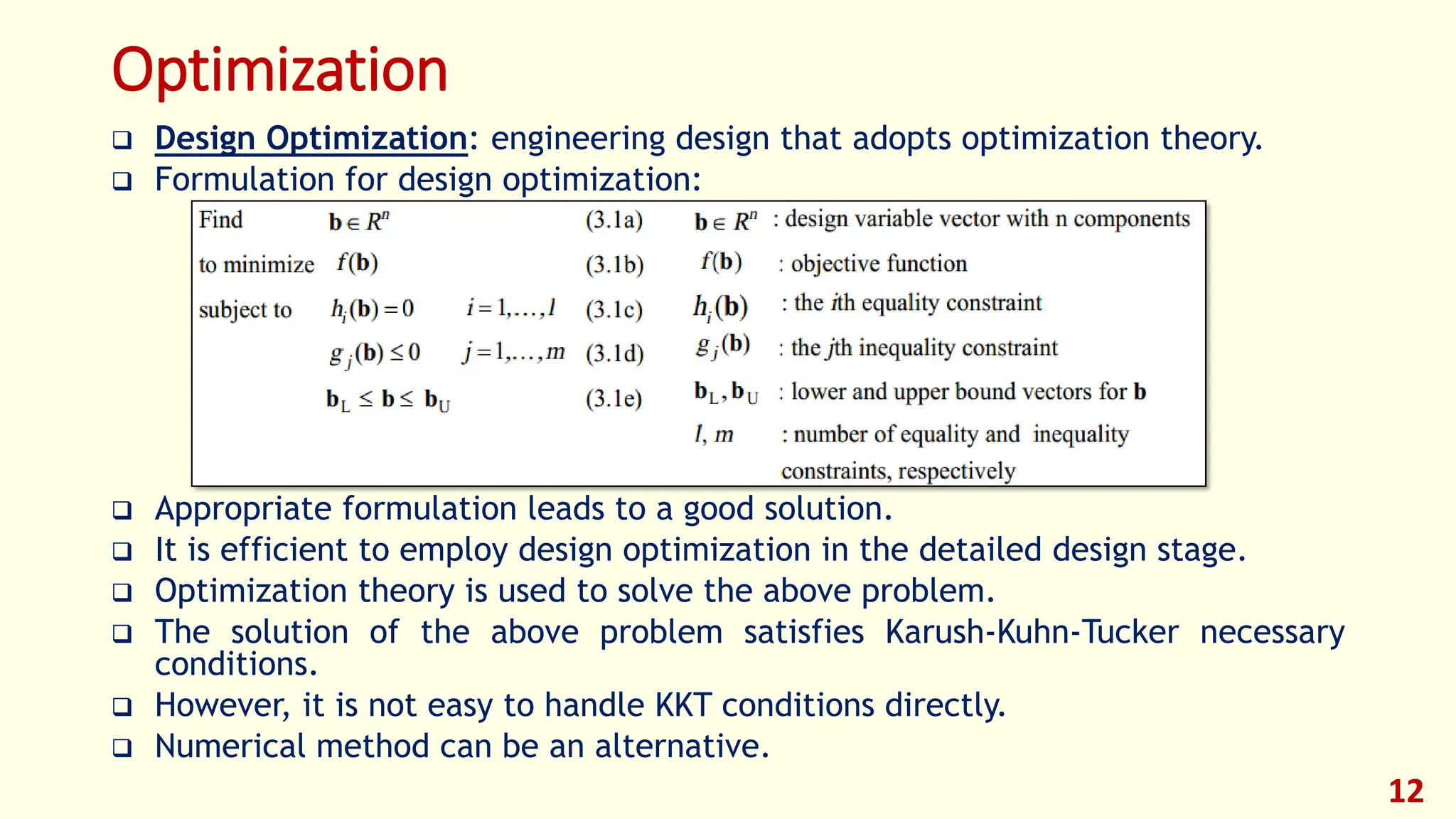 Optimization
❑ Design Optimization: engineering design that adopts optimization theory.
❑ Formulation for design optimization:
❑ Appropriate formulation leads to a good solution.
❑ It is efficient to employ design optimization in the detailed design stage.
❑ Optimization theory is used to solve the above problem.
❑ The solution of the above problem satisfies Karush-Kuhn-Tucker necessary
conditions.
❑ However, it is not easy to handle KKT conditions directly.
❑ Numerical method can be an alternative.
12
 