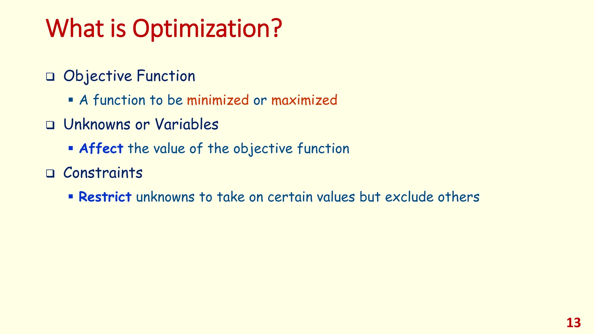What is Optimization?
❑ Objective Function
▪ A function to be minimized or maximized
❑ Unknowns or Variables
▪ Affect the value of the objective function
❑ Constraints
▪ Restrict unknowns to take on certain values but exclude others
13
 