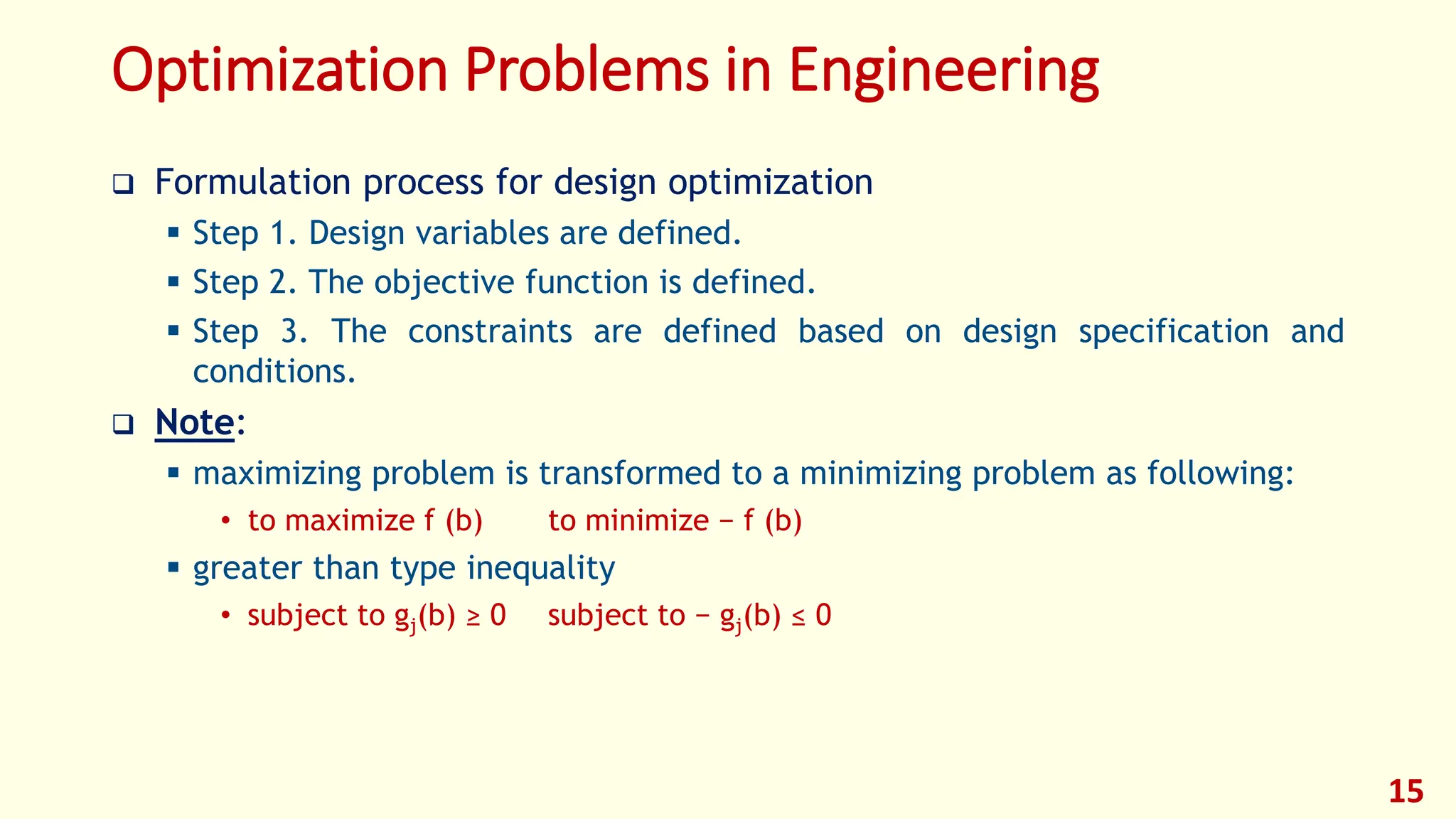 Optimization Problems in Engineering
❑ Formulation process for design optimization
▪ Step 1. Design variables are defined.
▪ Step 2. The objective function is defined.
▪ Step 3. The constraints are defined based on design specification and
conditions.
❑ Note:
▪ maximizing problem is transformed to a minimizing problem as following:
• to maximize f (b) to minimize − f (b)
▪ greater than type inequality
• subject to gj(b) ≥ 0 subject to − gj(b) ≤ 0
15
 