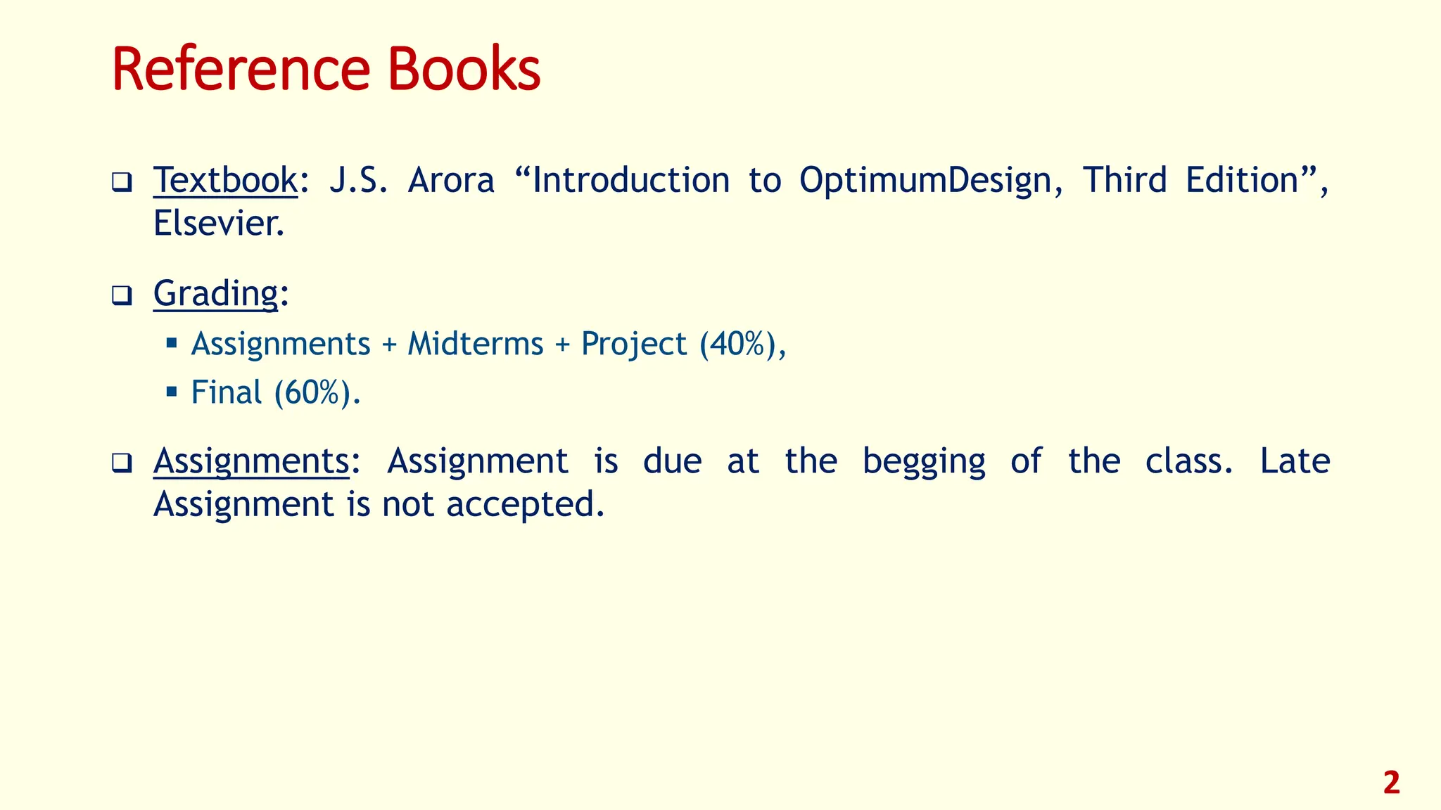 Reference Books
❑ Textbook: J.S. Arora “Introduction to OptimumDesign, Third Edition”,
Elsevier.
❑ Grading:
▪ Assignments + Midterms + Project (40%),
▪ Final (60%).
❑ Assignments: Assignment is due at the begging of the class. Late
Assignment is not accepted.
2
 