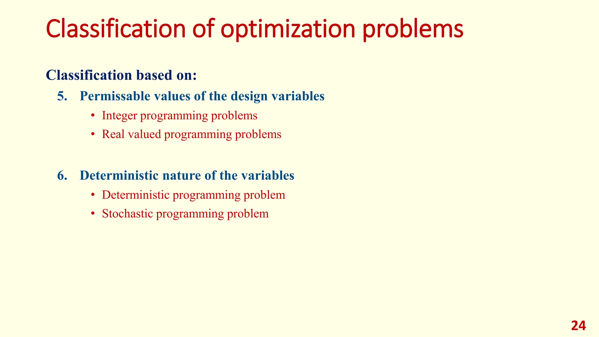 Classification of optimization problems
Classification based on:
5. Permissable values of the design variables
• Integer programming problems
• Real valued programming problems
6. Deterministic nature of the variables
• Deterministic programming problem
• Stochastic programming problem
24
 