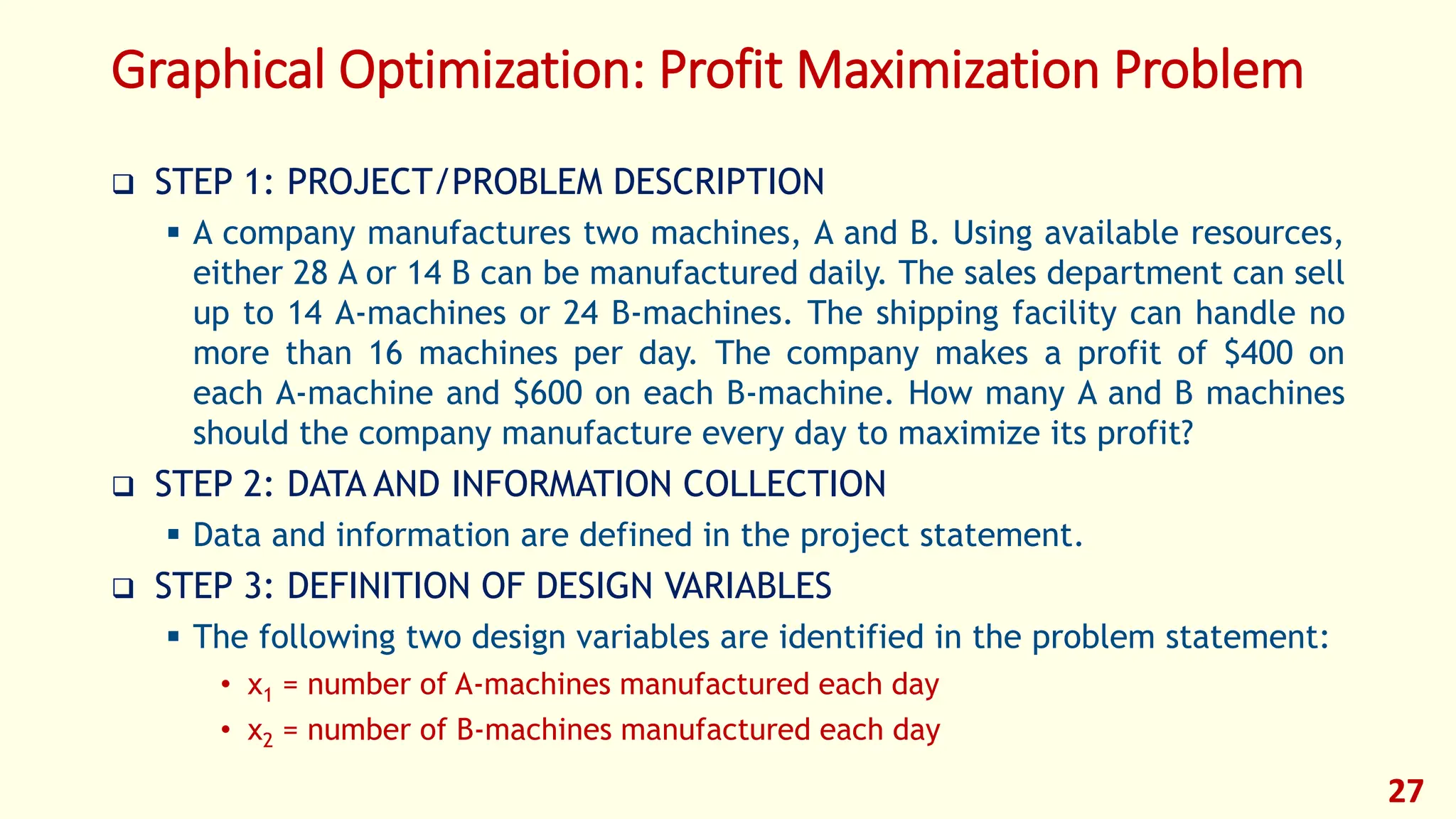 Graphical Optimization: Profit Maximization Problem
❑ STEP 1: PROJECT/PROBLEM DESCRIPTION
▪ A company manufactures two machines, A and B. Using available resources,
either 28 A or 14 B can be manufactured daily. The sales department can sell
up to 14 A-machines or 24 B-machines. The shipping facility can handle no
more than 16 machines per day. The company makes a profit of $400 on
each A-machine and $600 on each B-machine. How many A and B machines
should the company manufacture every day to maximize its profit?
❑ STEP 2: DATA AND INFORMATION COLLECTION
▪ Data and information are defined in the project statement.
❑ STEP 3: DEFINITION OF DESIGN VARIABLES
▪ The following two design variables are identified in the problem statement:
• x1 = number of A-machines manufactured each day
• x2 = number of B-machines manufactured each day
27
 