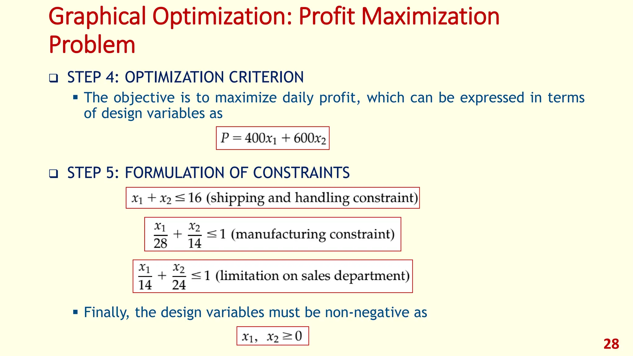 Graphical Optimization: Profit Maximization
Problem
❑ STEP 4: OPTIMIZATION CRITERION
▪ The objective is to maximize daily profit, which can be expressed in terms
of design variables as
❑ STEP 5: FORMULATION OF CONSTRAINTS
▪ Finally, the design variables must be non-negative as
28
 