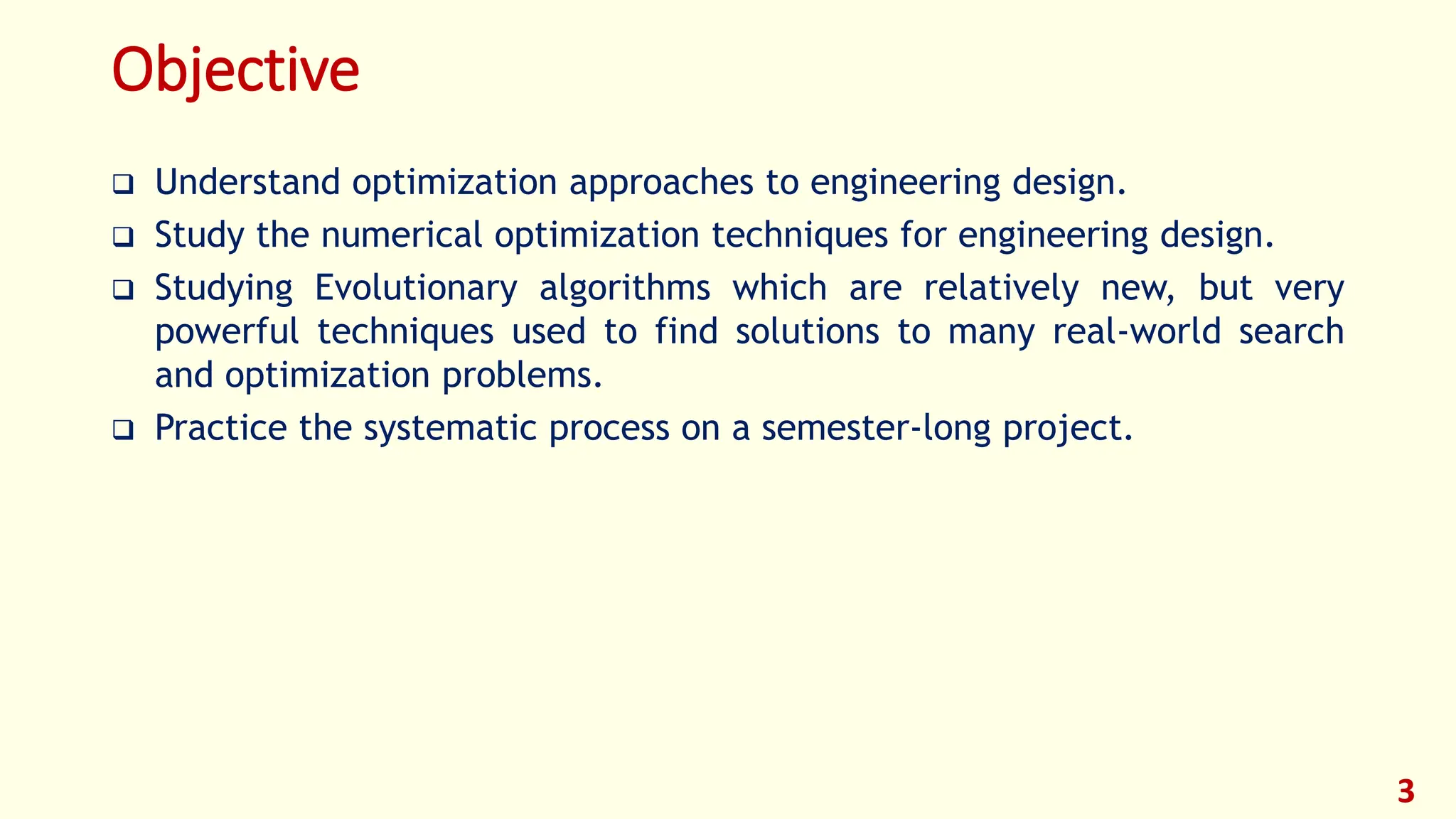 Objective
❑ Understand optimization approaches to engineering design.
❑ Study the numerical optimization techniques for engineering design.
❑ Studying Evolutionary algorithms which are relatively new, but very
powerful techniques used to find solutions to many real-world search
and optimization problems.
❑ Practice the systematic process on a semester-long project.
3
 