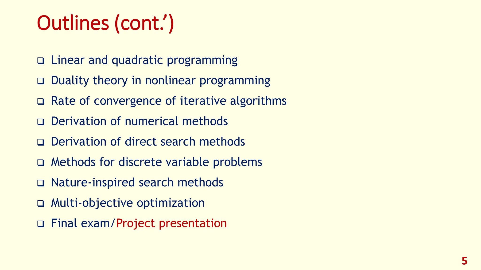 Outlines (cont.’)
❑ Linear and quadratic programming
❑ Duality theory in nonlinear programming
❑ Rate of convergence of iterative algorithms
❑ Derivation of numerical methods
❑ Derivation of direct search methods
❑ Methods for discrete variable problems
❑ Nature-inspired search methods
❑ Multi-objective optimization
❑ Final exam/Project presentation
5
 