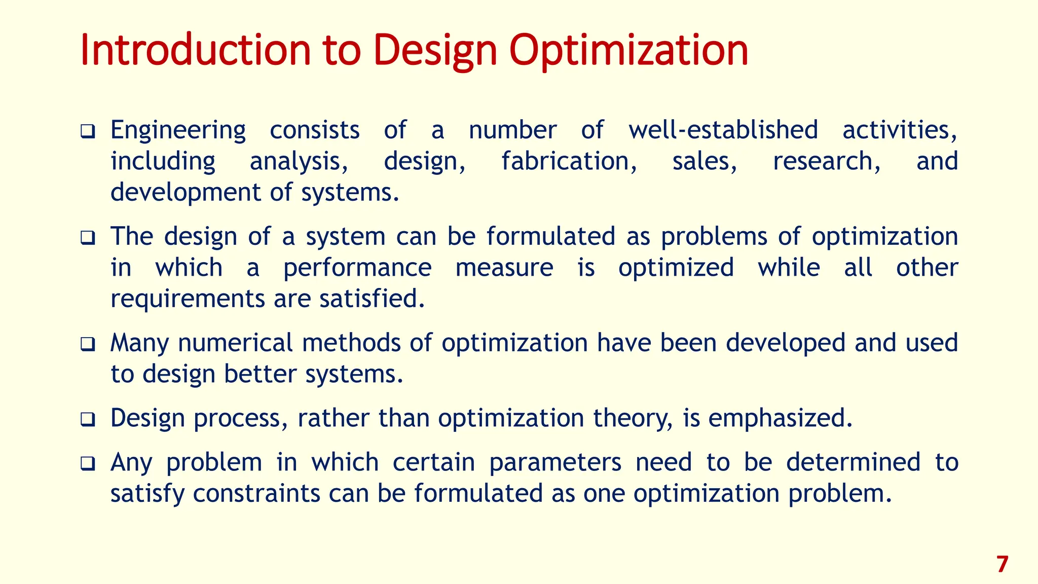 Introduction to Design Optimization
❑ Engineering consists of a number of well-established activities,
including analysis, design, fabrication, sales, research, and
development of systems.
❑ The design of a system can be formulated as problems of optimization
in which a performance measure is optimized while all other
requirements are satisfied.
❑ Many numerical methods of optimization have been developed and used
to design better systems.
❑ Design process, rather than optimization theory, is emphasized.
❑ Any problem in which certain parameters need to be determined to
satisfy constraints can be formulated as one optimization problem.
7
 