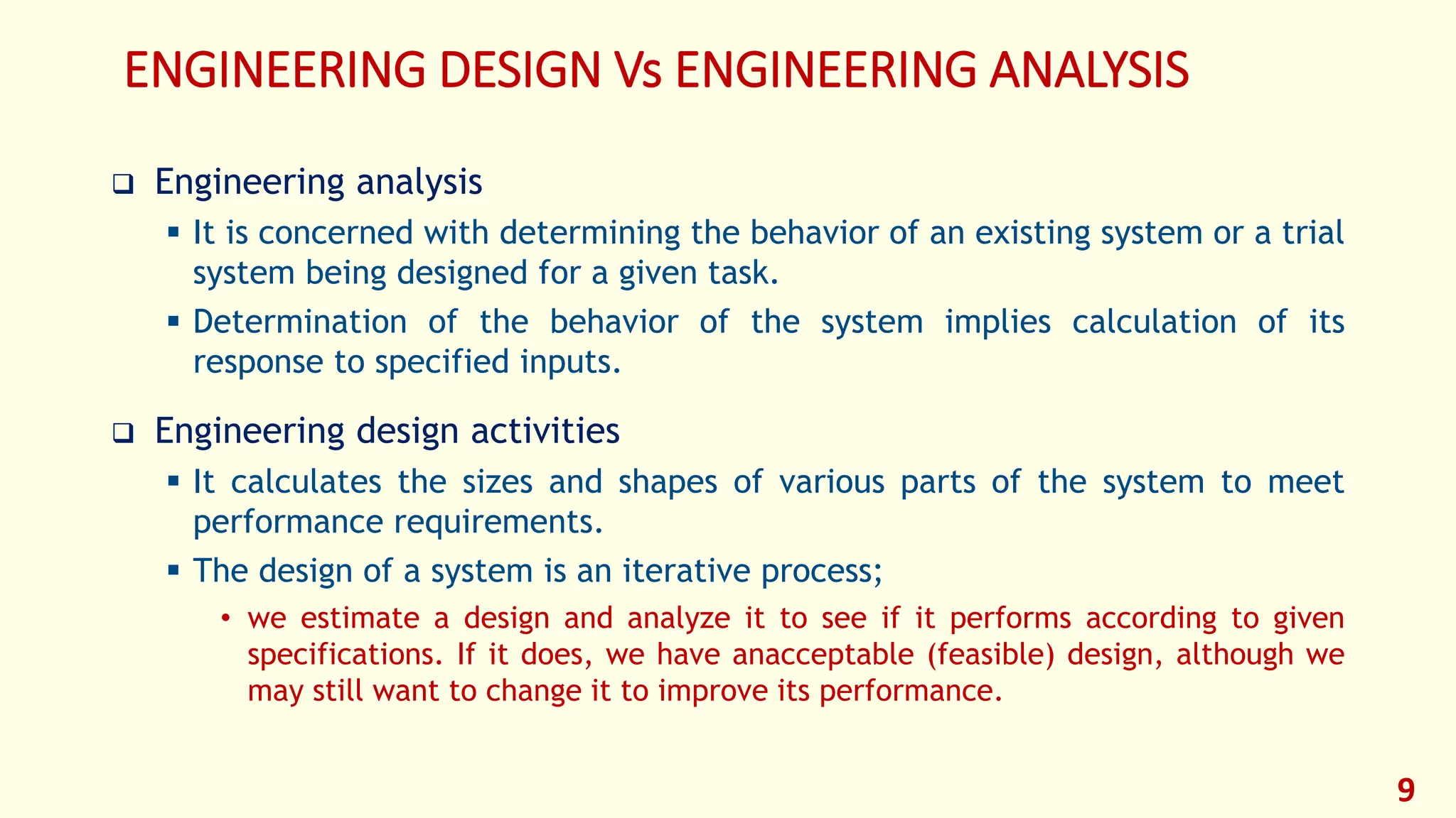 ENGINEERING DESIGN Vs ENGINEERING ANALYSIS
❑ Engineering analysis
▪ It is concerned with determining the behavior of an existing system or a trial
system being designed for a given task.
▪ Determination of the behavior of the system implies calculation of its
response to specified inputs.
❑ Engineering design activities
▪ It calculates the sizes and shapes of various parts of the system to meet
performance requirements.
▪ The design of a system is an iterative process;
• we estimate a design and analyze it to see if it performs according to given
specifications. If it does, we have anacceptable (feasible) design, although we
may still want to change it to improve its performance.
9
 
