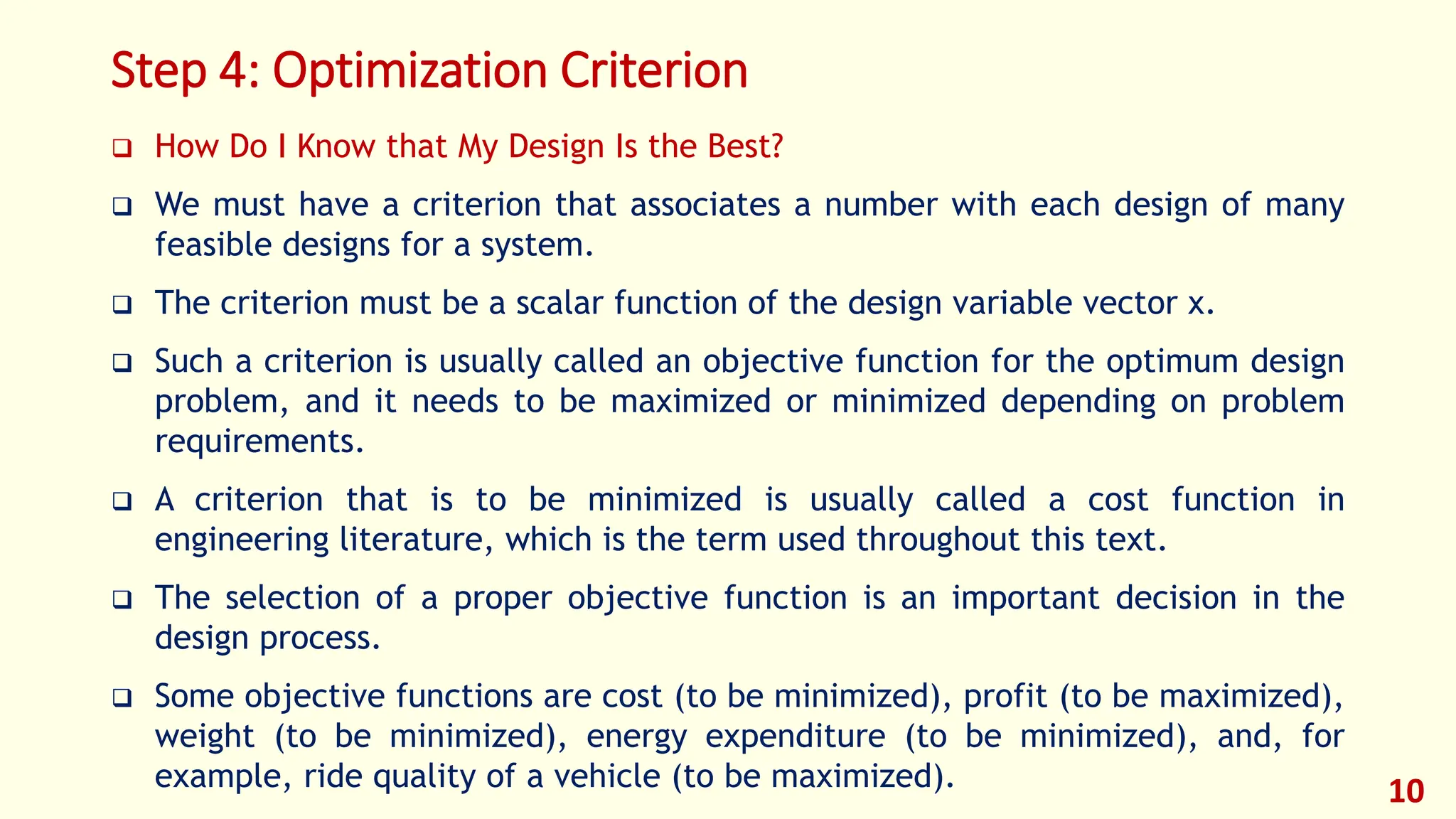 Step 4: Optimization Criterion
❑ How Do I Know that My Design Is the Best?
❑ We must have a criterion that associates a number with each design of many
feasible designs for a system.
❑ The criterion must be a scalar function of the design variable vector x.
❑ Such a criterion is usually called an objective function for the optimum design
problem, and it needs to be maximized or minimized depending on problem
requirements.
❑ A criterion that is to be minimized is usually called a cost function in
engineering literature, which is the term used throughout this text.
❑ The selection of a proper objective function is an important decision in the
design process.
❑ Some objective functions are cost (to be minimized), profit (to be maximized),
weight (to be minimized), energy expenditure (to be minimized), and, for
example, ride quality of a vehicle (to be maximized). 10
 