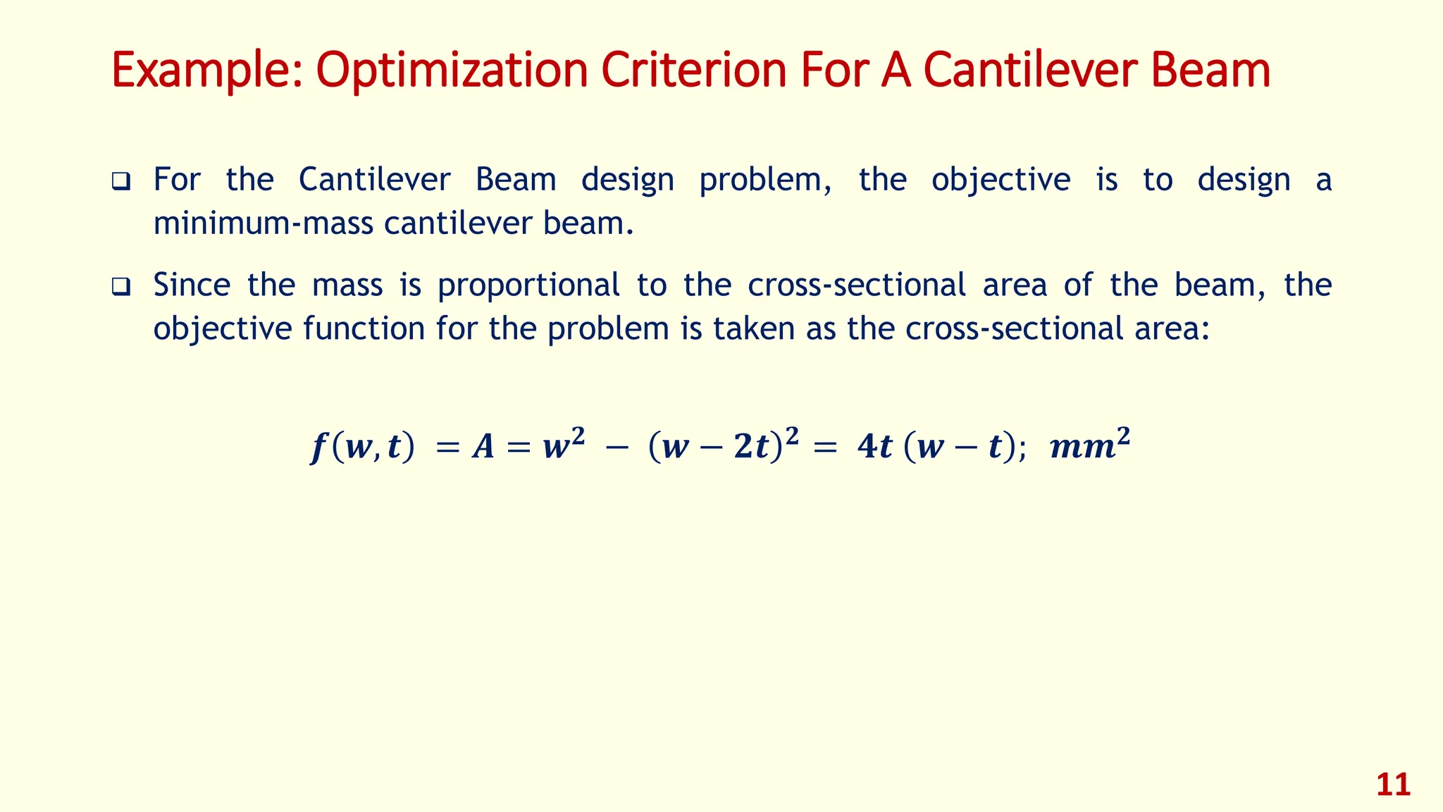 Example: Optimization Criterion For A Cantilever Beam
❑ For the Cantilever Beam design problem, the objective is to design a
minimum-mass cantilever beam.
❑ Since the mass is proportional to the cross-sectional area of the beam, the
objective function for the problem is taken as the cross-sectional area:
𝒇 𝒘, 𝒕 = 𝑨 = 𝒘𝟐 − 𝒘 − 𝟐𝒕 𝟐 = 𝟒𝒕 𝒘 − 𝒕 ; 𝒎𝒎𝟐
11
 