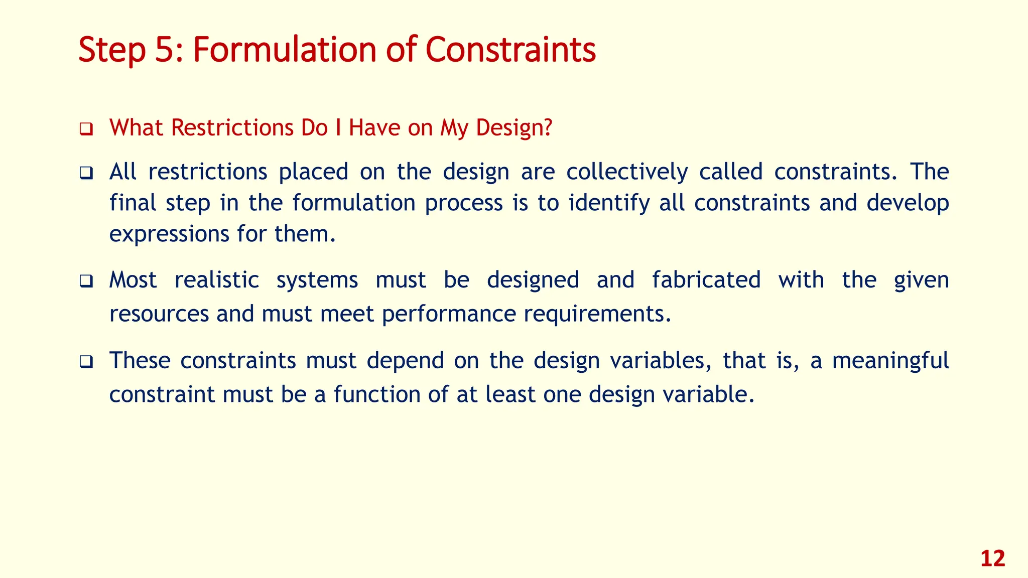 Step 5: Formulation of Constraints
❑ What Restrictions Do I Have on My Design?
❑ All restrictions placed on the design are collectively called constraints. The
final step in the formulation process is to identify all constraints and develop
expressions for them.
❑ Most realistic systems must be designed and fabricated with the given
resources and must meet performance requirements.
❑ These constraints must depend on the design variables, that is, a meaningful
constraint must be a function of at least one design variable.
12
 