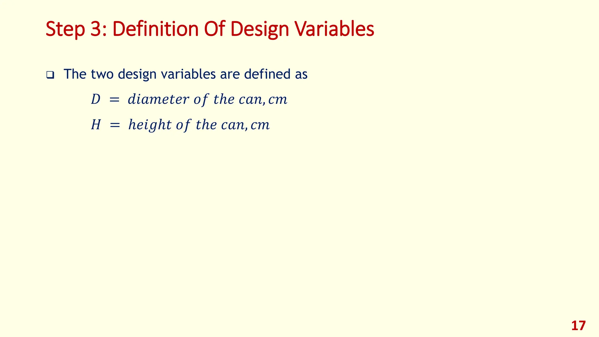 Step 3: Definition Of Design Variables
❑ The two design variables are defined as
𝐷 = 𝑑𝑖𝑎𝑚𝑒𝑡𝑒𝑟 𝑜𝑓 𝑡ℎ𝑒 𝑐𝑎𝑛, 𝑐𝑚
𝐻 = ℎ𝑒𝑖𝑔ℎ𝑡 𝑜𝑓 𝑡ℎ𝑒 𝑐𝑎𝑛, 𝑐𝑚
17
 