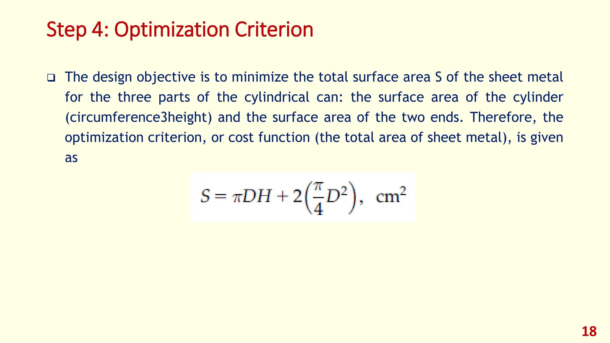 Step 4: Optimization Criterion
❑ The design objective is to minimize the total surface area S of the sheet metal
for the three parts of the cylindrical can: the surface area of the cylinder
(circumference3height) and the surface area of the two ends. Therefore, the
optimization criterion, or cost function (the total area of sheet metal), is given
as
18
 
