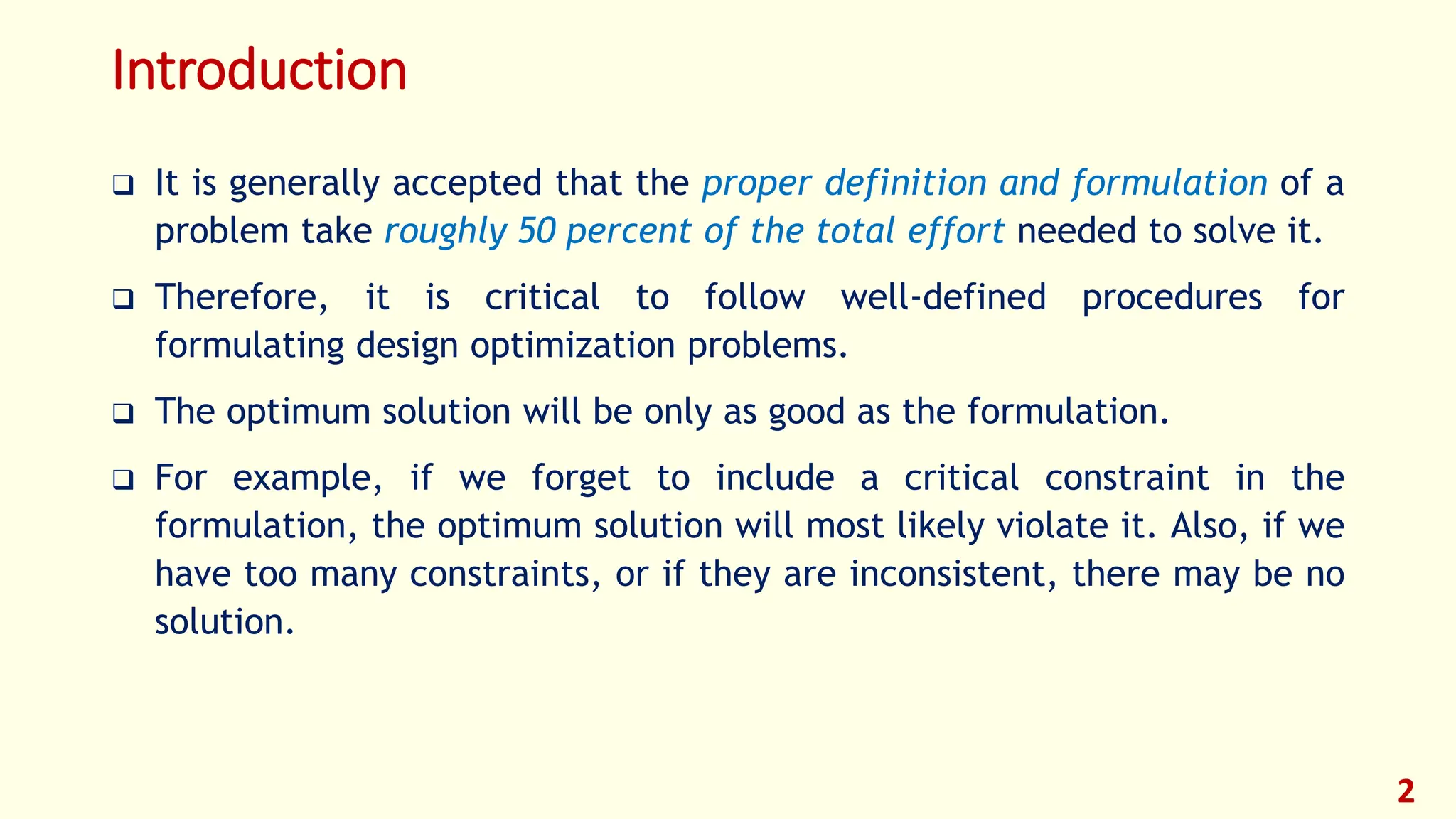 Introduction
❑ It is generally accepted that the proper definition and formulation of a
problem take roughly 50 percent of the total effort needed to solve it.
❑ Therefore, it is critical to follow well-defined procedures for
formulating design optimization problems.
❑ The optimum solution will be only as good as the formulation.
❑ For example, if we forget to include a critical constraint in the
formulation, the optimum solution will most likely violate it. Also, if we
have too many constraints, or if they are inconsistent, there may be no
solution.
2
 