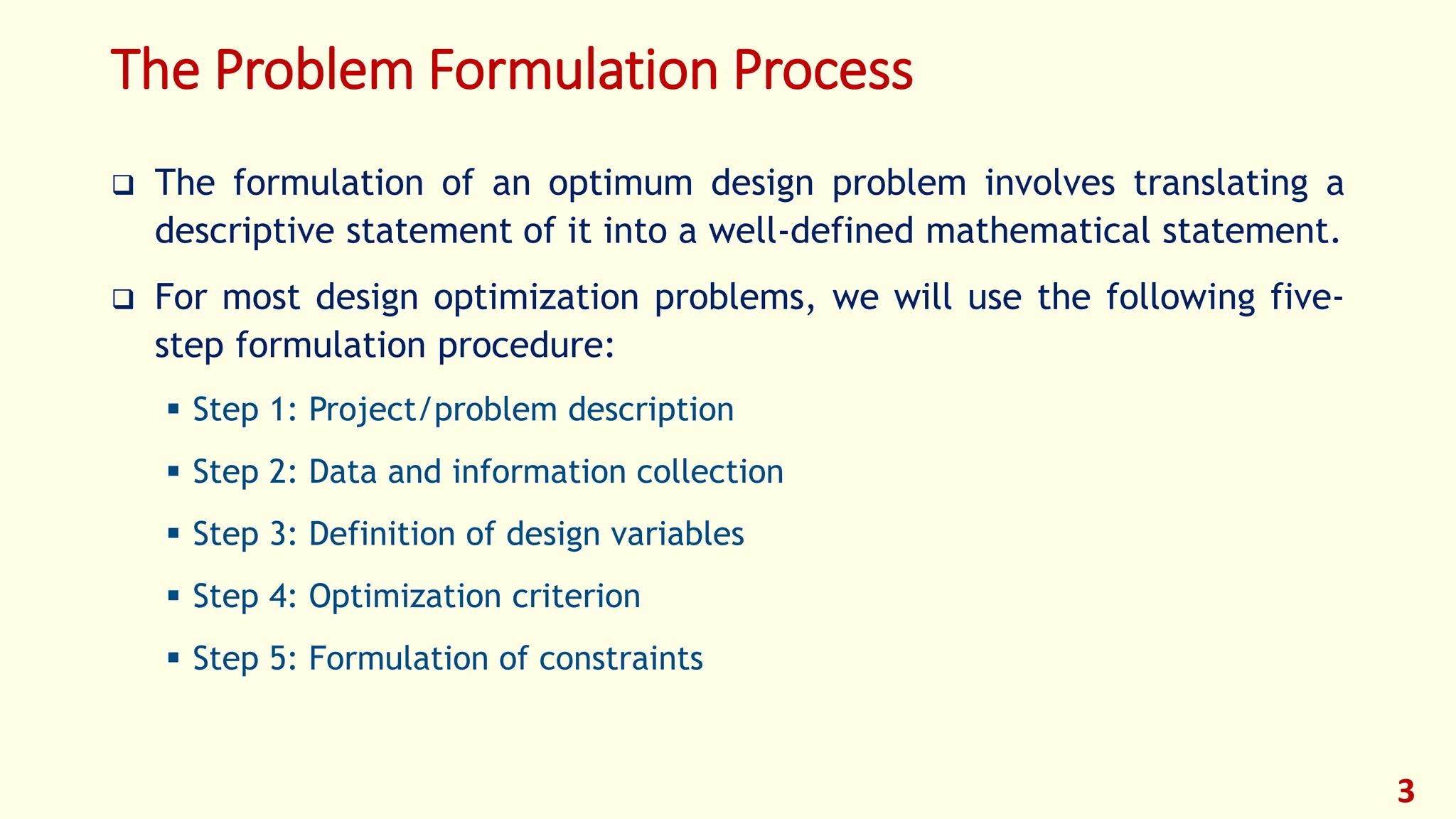The Problem Formulation Process
❑ The formulation of an optimum design problem involves translating a
descriptive statement of it into a well-defined mathematical statement.
❑ For most design optimization problems, we will use the following five-
step formulation procedure:
▪ Step 1: Project/problem description
▪ Step 2: Data and information collection
▪ Step 3: Definition of design variables
▪ Step 4: Optimization criterion
▪ Step 5: Formulation of constraints
3
 