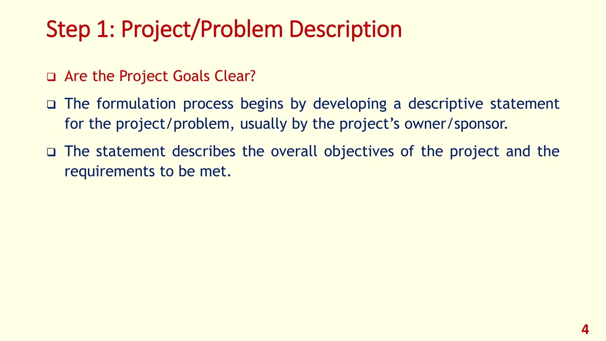 Step 1: Project/Problem Description
❑ Are the Project Goals Clear?
❑ The formulation process begins by developing a descriptive statement
for the project/problem, usually by the project’s owner/sponsor.
❑ The statement describes the overall objectives of the project and the
requirements to be met.
4
 