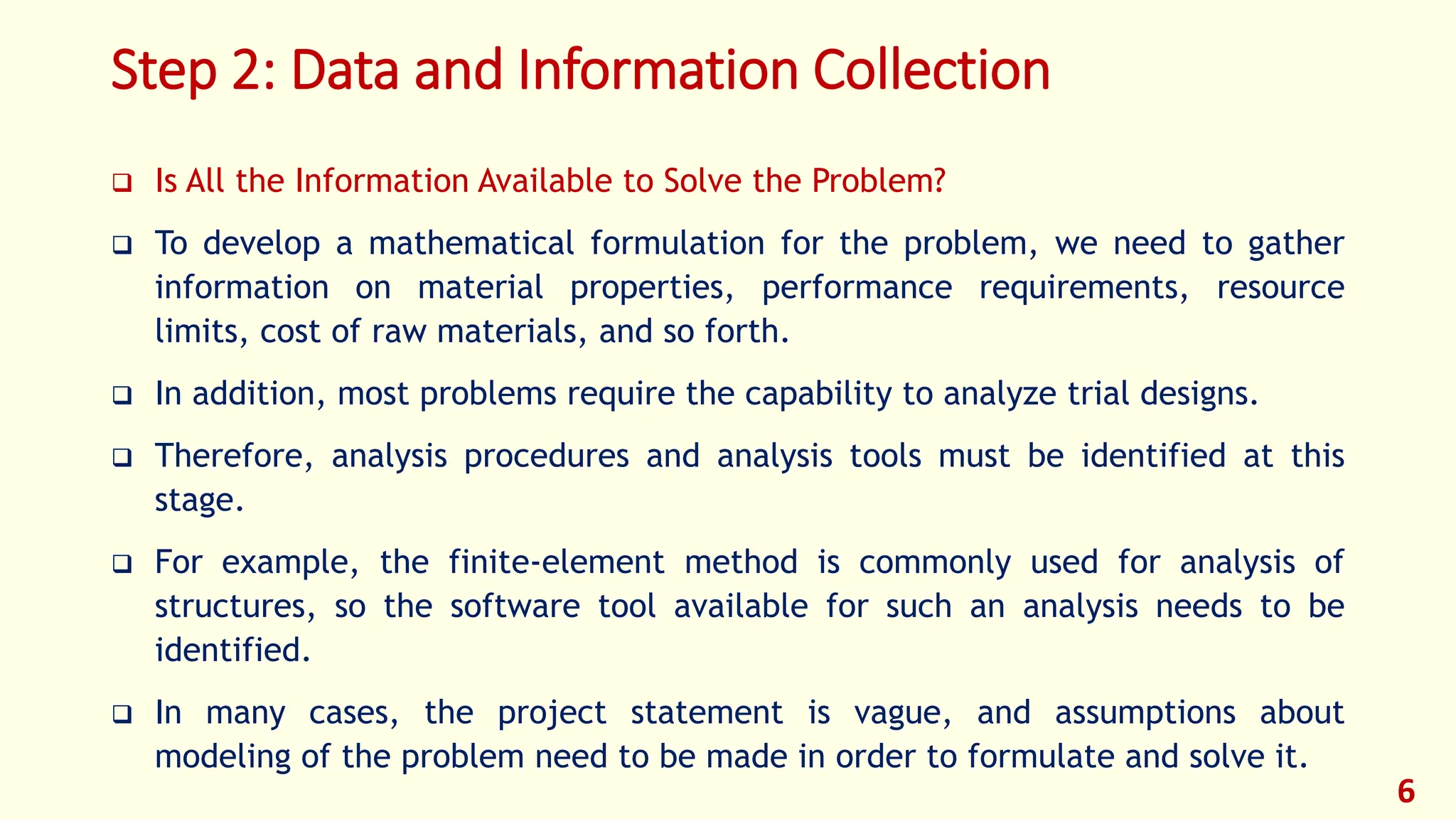 Step 2: Data and Information Collection
❑ Is All the Information Available to Solve the Problem?
❑ To develop a mathematical formulation for the problem, we need to gather
information on material properties, performance requirements, resource
limits, cost of raw materials, and so forth.
❑ In addition, most problems require the capability to analyze trial designs.
❑ Therefore, analysis procedures and analysis tools must be identified at this
stage.
❑ For example, the finite-element method is commonly used for analysis of
structures, so the software tool available for such an analysis needs to be
identified.
❑ In many cases, the project statement is vague, and assumptions about
modeling of the problem need to be made in order to formulate and solve it.
6
 