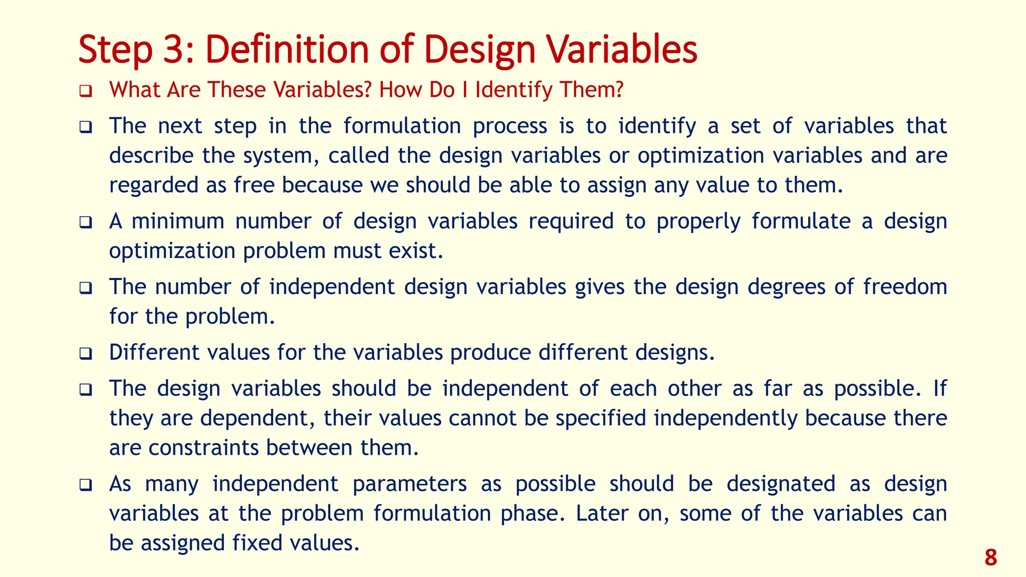 Step 3: Definition of Design Variables
❑ What Are These Variables? How Do I Identify Them?
❑ The next step in the formulation process is to identify a set of variables that
describe the system, called the design variables or optimization variables and are
regarded as free because we should be able to assign any value to them.
❑ A minimum number of design variables required to properly formulate a design
optimization problem must exist.
❑ The number of independent design variables gives the design degrees of freedom
for the problem.
❑ Different values for the variables produce different designs.
❑ The design variables should be independent of each other as far as possible. If
they are dependent, their values cannot be specified independently because there
are constraints between them.
❑ As many independent parameters as possible should be designated as design
variables at the problem formulation phase. Later on, some of the variables can
be assigned fixed values.
8
 