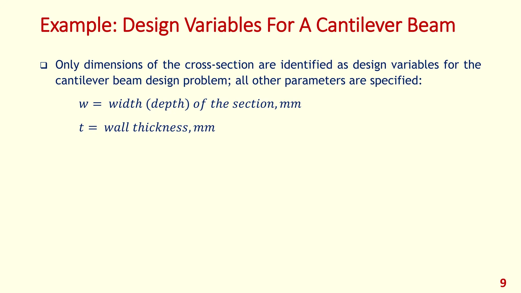 Example: Design Variables For A Cantilever Beam
❑ Only dimensions of the cross-section are identified as design variables for the
cantilever beam design problem; all other parameters are specified:
𝑤 = 𝑤𝑖𝑑𝑡ℎ (𝑑𝑒𝑝𝑡ℎ) 𝑜𝑓 𝑡ℎ𝑒 𝑠𝑒𝑐𝑡𝑖𝑜𝑛, 𝑚𝑚
𝑡 = 𝑤𝑎𝑙𝑙 𝑡ℎ𝑖𝑐𝑘𝑛𝑒𝑠𝑠, 𝑚𝑚
9
 