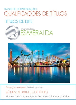 PLANO DE COMPENSAÇÃO
QUALIFICAÇÕES DE TÍTULOS
TÍTULOS DE ELITE
BÔNUS DE AVANÇO DE TÍTULO
Viagem com acompanhante para Orlando, Flórida
Pontuação necessária, 160 mil pontos
ESMERALDA
Empreendedor
 