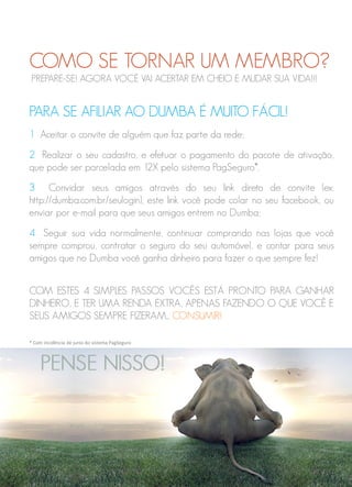 COMO SE TORNAR UM MEMBRO?
PARA SE AFILIAR AO DUMBA É MUITO FÁCIL!
1 Aceitar o convite de alguém que faz parte da rede;
2 Realizar o seu cadastro, e efetuar o pagamento do pacote de ativação,
que pode ser parcelada em 12X pelo sistema PagSeguro*.
3 Convidar seus amigos através do seu link direto de convite (ex:
http://dumba.com.br/seulogin), este link você pode colar no seu facebook, ou
enviar por e-mail para que seus amigos entrem no Dumba;
4 Seguir sua vida normalmente, continuar comprando nas lojas que você
sempre comprou, contratar o seguro do seu automóvel, e contar para seus
amigos que no Dumba você ganha dinheiro para fazer o que sempre fez!
COM ESTES 4 SIMPLES PASSOS VOCÊS ESTÁ PRONTO PARA GANHAR
DINHEIRO, E TER UMA RENDA EXTRA, APENAS FAZENDO O QUE VOCÊ E
SEUS AMIGOS SEMPRE FIZERAM... CONSUMIR!
* Com incidência de juros do sistema PagSeguro
PREPARE-SE! AGORA VOCÊ VAI ACERTAR EM CHEIO E MUDAR SUA VIDA!!!
 