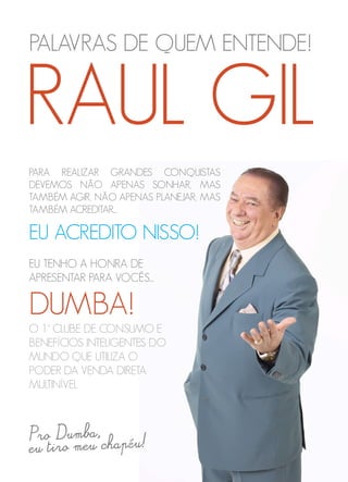 PALAVRAS DE QUEM ENTENDE!
PARA REALIZAR GRANDES CONQUISTAS
DEVEMOS NÃO APENAS SONHAR, MAS
TAMBÉM AGIR, NÃO APENAS PLANEJAR, MAS
TAMBÉM ACREDITAR...
EU ACREDITO NISSO!
RAUL GIL
EU TENHO A HONRA DE
APRESENTAR PARA VOCÊS...
DUMBA!
O 1° CLUBE DE CONSUMO E
BENEFÍCIOS INTELIGENTES DO
MUNDO QUE UTILIZA O
PODER DA VENDA DIRETA
MULTINÍVEL
 