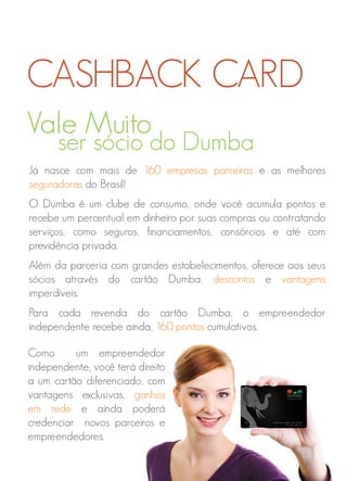 Vale Muito
ser sócio do Dumba
Já nasce com mais de 160 empresas parceiras e as melhores
seguradoras do Brasil!
O Dumba é um clube de consumo, onde você acumula pontos e
recebe um percentual em dinheiro por suas compras ou contratando
serviços, como seguros, financiamentos, consórcios e até com
previdência privada.
Além da parceria com grandes estabelecimentos, oferece aos seus
sócios através do cartão Dumba, descontos e vantagens
imperdíveis.
Para cada revenda do cartão Dumba, o empreendedor
independente recebe ainda, 160 pontos cumulativos.
CASHBACK CARD
Como um empreendedor
independente, você terá direito
a um cartão diferenciado, com
vantagens exclusivas, ganhos
em rede e ainda poderá
credenciar novos parceiros e
empreendedores.
 