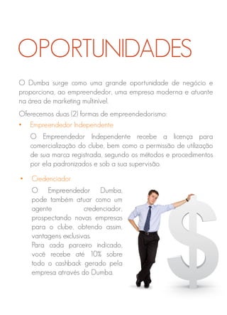 O Dumba surge como uma grande oportunidade de negócio e
proporciona, ao empreendedor, uma empresa moderna e atuante
na área de marketing multinível.
Oferecemos duas (2) formas de empreendedorismo:
• Empreendedor Independente
O Empreendedor Independente recebe a licença para
comercialização do clube, bem como a permissão de utilização
de sua marca registrada, segundo os métodos e procedimentos
por ela padronizados e sob a sua supervisão.
OPORTUNIDADES
• Credenciador
O Empreendedor Dumba,
pode também atuar como um
agente credenciador,
prospectando novas empresas
para o clube, obtendo assim,
vantagens exclusivas.
Para cada parceiro indicado,
você recebe até 10% sobre
todo o cashback gerado pela
empresa através do Dumba.
 