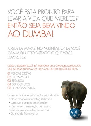 VOCÊ ESTÁ PRONTO PARA
LEVAR A VIDA QUE MERECE?
ENTÃO SEJA BEM VINDO
AO DUMBA!
A REDE DE MARKETING MULTINÍVEL ONDE VOCÊ
GANHA DINHEIRO FAZENDO O QUE VOCÊ
SEMPRE FEZ!
COM O DUMBA VOCÊ IRÁ PARTICIPAR DE 5 GRANDES MERCADOS
QUE MOVIMENTARAM EM 2012 MAIS DE 250 BILHÕES DE REAIS
01 VENDAS DIRETAS
02 E-COMMERCE
03 SEGUROS
04 CONSÓRCIOS
05 FINANCIAMENTOS
Uma oportunidade para você mudar de vida
• Plano dinâmico (marketing multinível)
• Lucrativo e simples de entender
• Ganho extra e geração de riqueza
• Gerenciamento online de sua rede
• Sistema de Treinamento
 