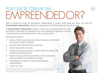 Após a compra do título de Revendedor Independente o usuário pode optar por ativar seu título de
Empreendedor Independente, efetuando o pagamento de R$ 600,00 pelo contrato de um ano.
* Nesta modalidade você deverá comprar mensalmente um cartão de Associado para se manter ativo. Caso
você não se ative em um mês, você não recebe os valores gerados pela sua rede no período. Mais
informações a respeito no Termos de Uso disponível no site.
POR QUE SE TORNAR UM
EMPREENDEDOR?
Este título da direito a:
1. Acesso a todos os parceiros para realizar compras e contratações
de serviços e receber Cashback;
2. Receber cupons de desconto nos parceiros;
3. Acesso aos benefícios da rede;
4. Cadastrar empresas parceiras e receber 50% da anuidade e 8%
do total de Cashback gerado;
5. Receber 6 (seis) cartões de associado no ato da compra do
título, que podem ser vendidos ou cedidos;
6. Possibilidade de cadastrar novos Empreendedores
Independentes;
7. Ganhos em rede.
O Empreendedor Independente recebe a licença para comercialização do clube,
bem como a permissão de utilização de sua marca registrada, segundo os métodos
e procedimentos por ela padronizados e sob a sua supervisão.
 