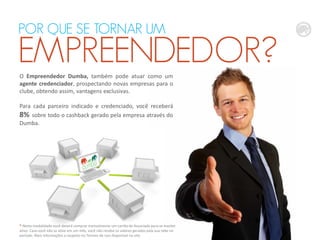 POR QUE SE TORNAR UM
EMPREENDEDOR?O Empreendedor Dumba, também pode atuar como um
agente credenciador, prospectando novas empresas para o
clube, obtendo assim, vantagens exclusivas.
Para cada parceiro indicado e credenciado, você receberá
8% sobre todo o cashback gerado pela empresa através do
Dumba.
* Nesta modalidade você deverá comprar mensalmente um cartão de Associado para se manter
ativo. Caso você não se ative em um mês, você não recebe os valores gerados pela sua rede no
período. Mais informações a respeito no Termos de Uso disponível no site.
 
