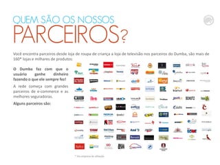 Você encontra parceiros desde loja de roupa de criança a loja de televisão nos parceiros do Dumba, são mais de
160* lojas e milhares de produtos:
* Via empresa de afiliação
O Dumba faz com que o
usuário ganhe dinheiro
fazendo o que ele sempre fez!
A rede começa com grandes
parceiros de e-commerce e as
melhores seguradoras.
Alguns parceiros são:
QUEM SÃO OS NOSSOS
PARCEIROS?
 