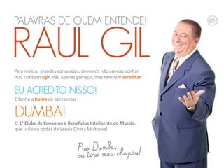 PALAVRAS DE QUEM ENTENDE!
RAUL GILPara realizar grandes conquistas, devemos não apenas sonhar,
mas também agir, não apenas planejar, mas também acreditar.
EU ACREDITO NISSO!
E tenho a honra de apresentar
DUMBA!
O 1° Clube de Consumo e Benefícios Inteligente do Mundo,
que utiliza o poder da Venda Direta Multinível
 