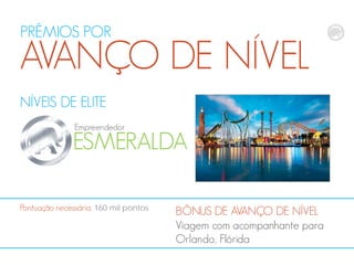 NÍVEIS DE ELITE
ESMERALDA
Empreendedor
BÔNUS DE AVANÇO DE NÍVEL
Viagem com acompanhante para
Orlando, Flórida
Pontuação necessária, 160 mil pontos
PRÊMIOS POR
AVANÇO DE NÍVEL
 
