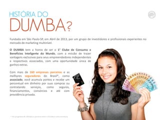 QUEM É O
DUMBA?
Fundada em São Paulo-SP, em Abril de 2013, por um grupo de investidores e profissionais experientes no
mercado de marketing multinível.
HISTÓRIA DO
DUMBA?
O DUMBA tem a honra de ser o 1° Clube de Consumo e
Benefícios Inteligente do Mundo, com a missão de trazer
vantagens exclusivas para seus empreendedores independentes
e respectivos associados, com uma oportunidade única de
ganhos extras.
Com mais de 160 empresas parceiras e as
melhores seguradoras do Brasil*, como
associado, você acumula pontos e recebe um
percentual em dinheiro por suas compras ou
contratando serviços, como seguros,
financiamentos, consórcios e até com
previdência privada.
* Via programa de afiliados e parceria entre o Dumba e uma corretora.
 