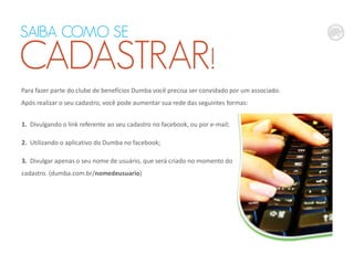 Para fazer parte do clube de benefícios Dumba você precisa ser convidado por um associado.
Após realizar o seu cadastro, você pode aumentar sua rede das seguintes formas:
1. Divulgando o link referente ao seu cadastro no facebook, ou por e-mail;
2. Utilizando o aplicativo do Dumba no facebook;
3. Divulgar apenas o seu nome de usuário, que será criado no momento do
cadastro. (dumba.com.br/nomedeusuario)
SAIBA COMO SE
CADASTRAR!
 