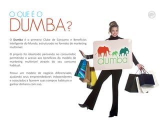 O projeto foi idealizado pensando no consumidor,
permitindo o acesso aos benefícios do modelo de
marketing multinível através do seu consumo
habitual.
O QUE É O
DUMBA?
Possui um modelo de negócio diferenciado,
ajudando seus empreendedores independentes
e associados a fazerem suas compras habituais e
ganhar dinheiro com isso.
O Dumba é o primeiro Clube de Consumo e Benefícios
Inteligente do Mundo, estruturado no formato de marketing
multinível.
 