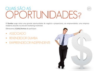 O Dumba surge como uma grande oportunidade de negócio e proporciona, ao empreendedor, uma empresa
moderna atuante na área de marketing multinível.
Oferecemos 3 (três) formas de participar:
• ASSOCIADO
• REVENDEDOR DUMBA
• EMPREENDEDOR INDEPENDENTE
QUAIS SÃO AS
OPORTUNIDADES?
 