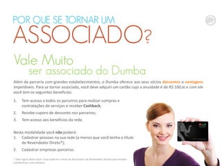 Vale Muito
ser associado do Dumba
1. Tem acesso a todos os parceiros para realizar compras e
contratações de serviços e receber Cashback;
2. Recebe cupons de desconto nos parceiros;
3. Tem acesso aos benefícios da rede.
Nesta modalidade você não poderá:
1. Cadastrar pessoas na sua rede (a menos que você tenha o título
de Revendedor Direto*);
2. Cadastrar empresas parceiras.
POR QUE SE TORNAR UM
ASSOCIADO?
* Vide regras deste título. Você pode ter o título de Associado e de Revendedor Dumba para receber
Cashback por suas compras.
Além da parceria com grandes estabelecimentos, o Dumba oferece aos seus sócios descontos e vantagens
imperdíveis. Para se tornar associado, você deve adquiri um cartão cujo a anuidade é de R$ 100,00 e com ele
você tem os seguintes benefícios:
 