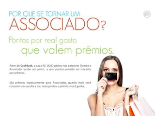 POR QUE SE TORNAR UM
ASSOCIADO?
Alem do CashBack, a cada R$ 18,00 gastos nos parceiros Dumba o
Associado recebe um ponto, e seus pontos poderão ser trocados
por prêmios.
São prêmios especialmente para Associados, quanto mais você
consumir no seu dia a dia, mais pontos e prêmios você ganha.
Pontos por real gasto
que valem prêmios.
 