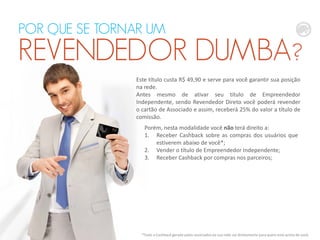 Este título custa R$ 49,90 e serve para você garantir sua posição
na rede.
Antes mesmo de ativar seu título de Empreendedor
Independente, sendo Revendedor Direto você poderá revender
o cartão de Associado e assim, receberá 25% do valor a título de
comissão.
*Todo o Cashback gerado pelos associados da sua rede vai diretamente para quem está acima de você.
POR QUE SE TORNAR UM
REVENDEDOR DUMBA?
Porém, nesta modalidade você não terá direito a:
1. Receber Cashback sobre as compras dos usuários que
estiverem abaixo de você*;
2. Vender o título de Empreendedor Independente;
3. Receber Cashback por compras nos parceiros;
 