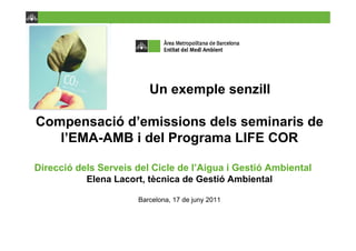 Un exemple senzill

Compensació d’emissions dels seminaris de
   l’EMA-AMB i del Programa LIFE COR

Direcció dels Serveis del Cicle de l’Aigua i Gestió Ambiental
           Elena Lacort, tècnica de Gestió Ambiental

                      Barcelona, 17 de juny 2011
 