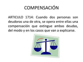 COMPENSACIÓN
ARTICULO 1714: Cuando dos personas son
deudoras una de otra, se opera entre ellas una
compensación que extingue ambas deudas,
del modo y en los casos que van a explicarse.
 
