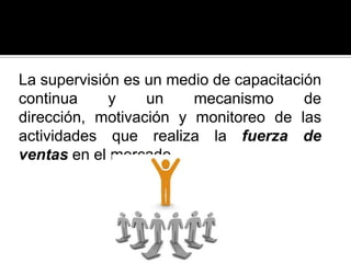 La supervisión es un medio de capacitación
continua y un mecanismo de
dirección, motivación y monitoreo de las
actividades que realiza la fuerza de
ventas en el mercado.
 