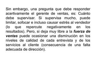 Sin embargo, una pregunta que debe responder
acertivamente el gerente de ventas, es: Cuánto
debe supervisar. Si supervisa mucho, puede
limitar, sofocar e incluso causar estrés al vendedor
(lo que repercute negativamente en los
resultados). Pero, si deja muy libre a la fuerza de
ventas puede ocasionar una disminución en los
niveles de calidad de cada entrevista y de los
servicios al cliente (consecuencia de una falta
adecuada de dirección).
 