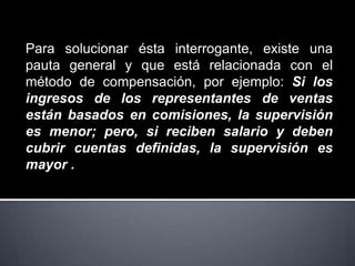 Para solucionar ésta interrogante, existe una
pauta general y que está relacionada con el
método de compensación, por ejemplo: Si los
ingresos de los representantes de ventas
están basados en comisiones, la supervisión
es menor; pero, si reciben salario y deben
cubrir cuentas definidas, la supervisión es
mayor .
 